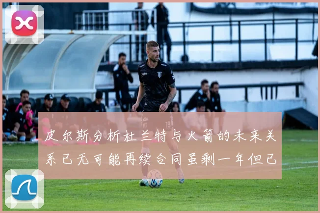 皮尔斯分析杜兰特与火箭的未来关系已无可能再续合同虽剩一年但已破裂