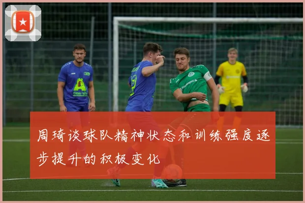 周琦谈球队精神状态和训练强度逐步提升的积极变化