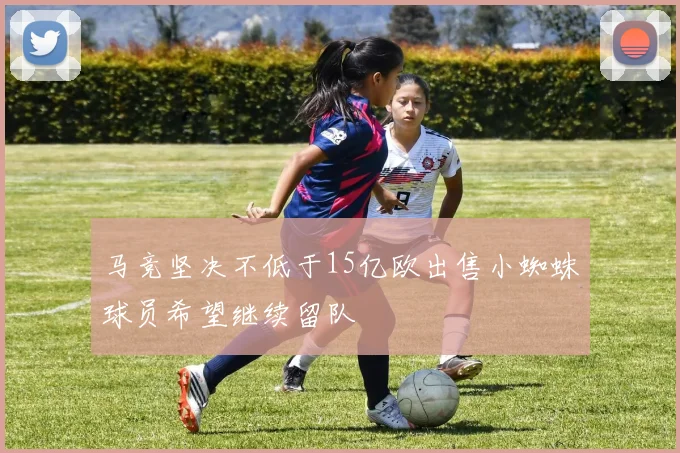 马竞坚决不低于15亿欧出售小蜘蛛球员希望继续留队