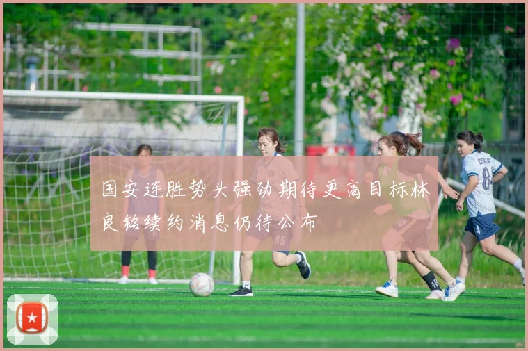 国安连胜势头强劲期待更高目标林良铭续约消息仍待公布