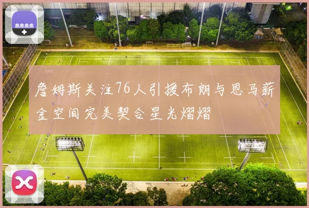 詹姆斯关注76人引援布朗与恩马薪金空间完美契合星光熠熠