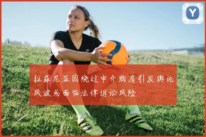 拉菲尼亚因绕过中介购房引发舆论风波或面临法律诉讼风险