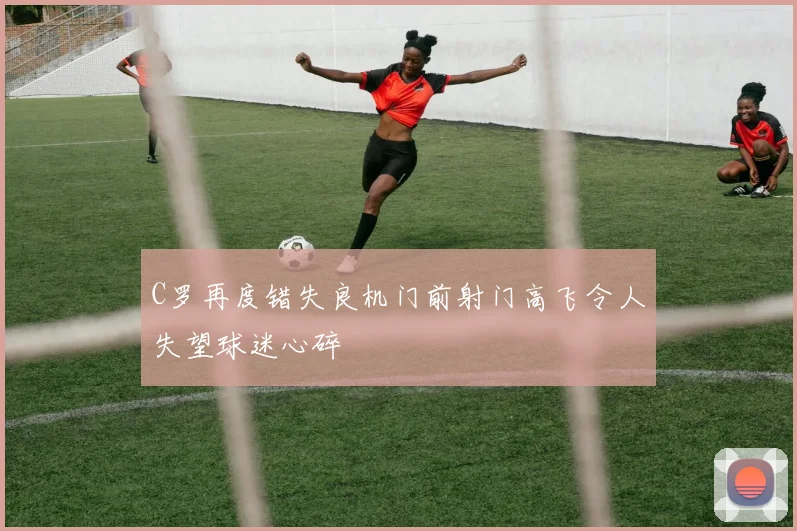 C罗再度错失良机门前射门高飞令人失望球迷心碎