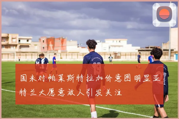 国米对帕莱斯特拉加价意图明显亚特兰大愿意放人引发关注