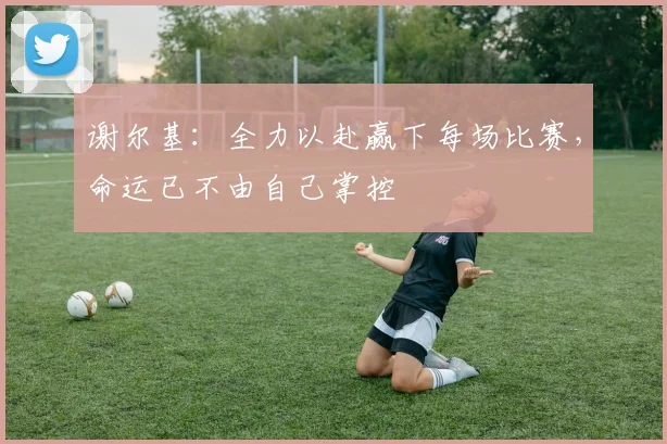 谢尔基：全力以赴赢下每场比赛，命运已不由自己掌控