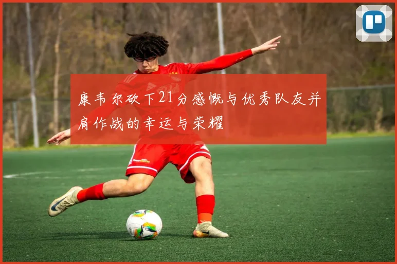 康韦尔砍下21分感慨与优秀队友并肩作战的幸运与荣耀