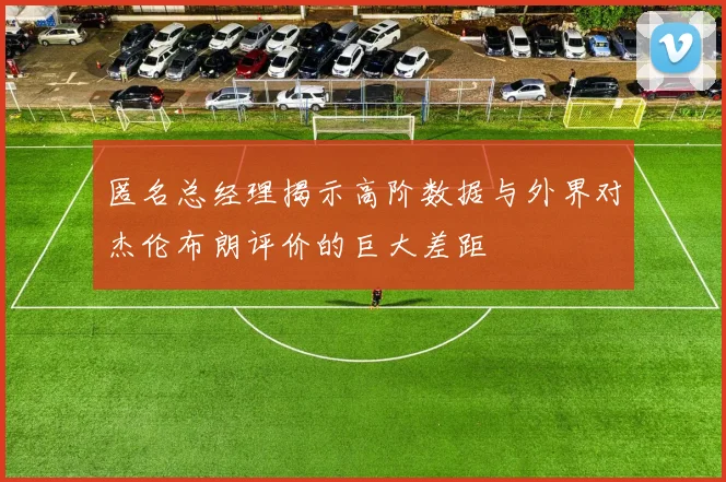 匿名总经理揭示高阶数据与外界对杰伦布朗评价的巨大差距