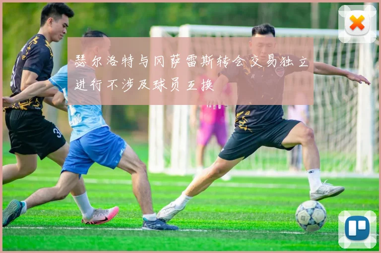 瑟尔洛特与冈萨雷斯转会交易独立进行不涉及球员互换