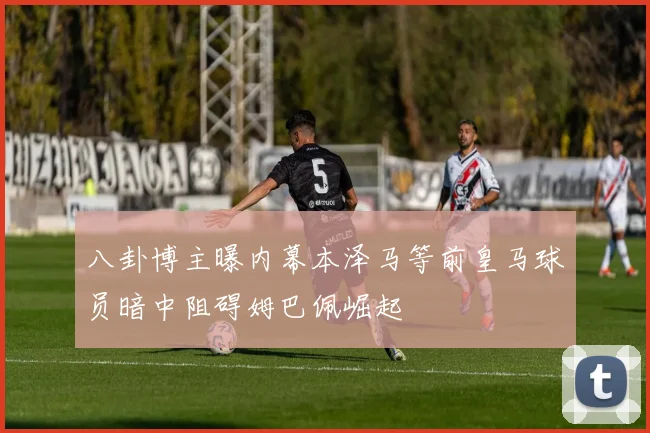 八卦博主曝内幕本泽马等前皇马球员暗中阻碍姆巴佩崛起