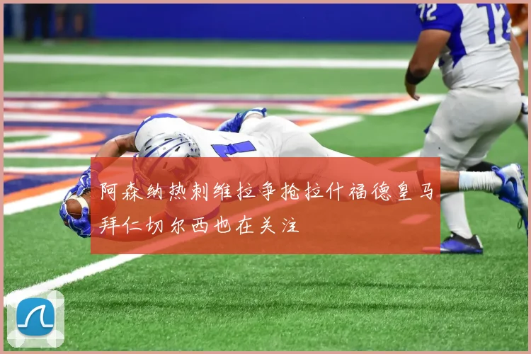 阿森纳热刺维拉争抢拉什福德皇马拜仁切尔西也在关注
