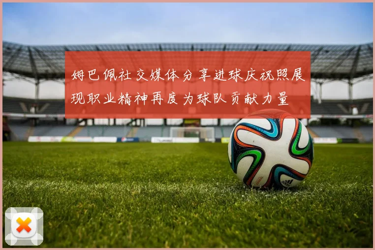姆巴佩社交媒体分享进球庆祝照展现职业精神再度为球队贡献力量