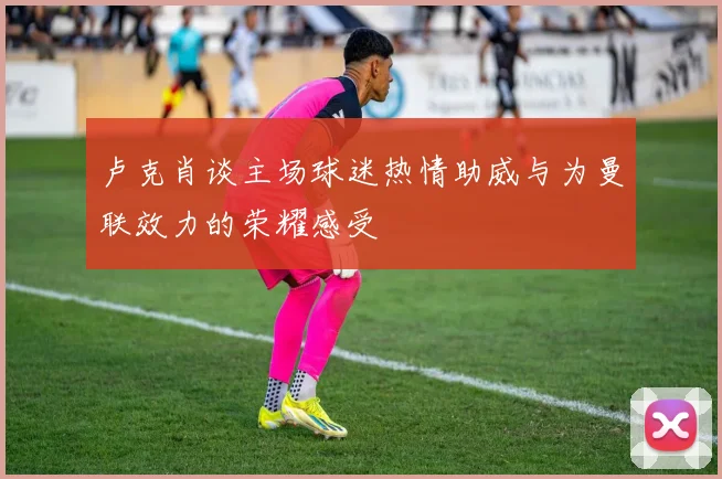 卢克肖谈主场球迷热情助威与为曼联效力的荣耀感受