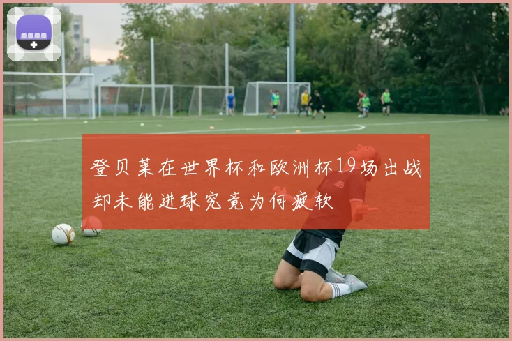 登贝莱在世界杯和欧洲杯19场出战却未能进球究竟为何疲软