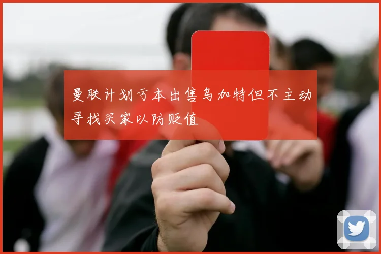 曼联计划亏本出售乌加特但不主动寻找买家以防贬值