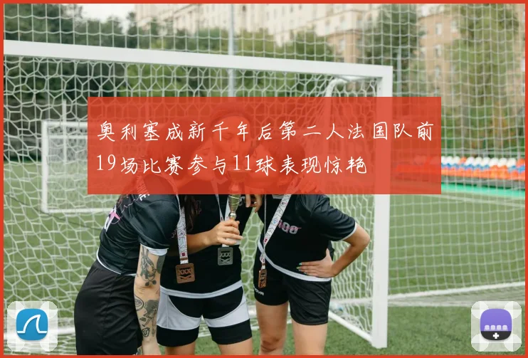 奥利塞成新千年后第二人法国队前19场比赛参与11球表现惊艳