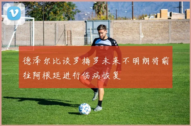 德泽尔比谈罗梅罗未来不明朗将前往阿根廷进行伤病恢复