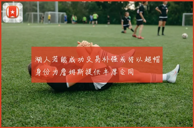 湖人若能成功交易补强或将以超帽身份为詹姆斯提供丰厚合同