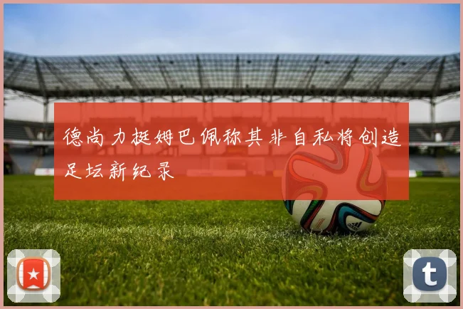 德尚力挺姆巴佩称其非自私将创造足坛新纪录