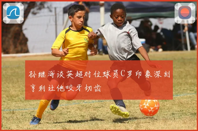 孙继海谈英超对位球员C罗印象深刻亨利让他咬牙切齿
