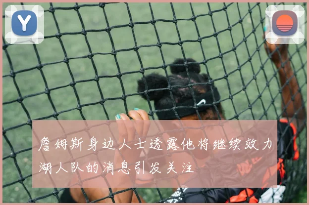 詹姆斯身边人士透露他将继续效力湖人队的消息引发关注