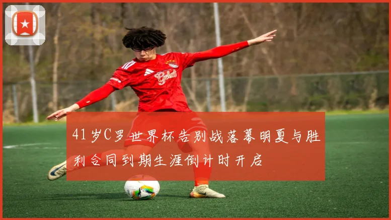 41岁C罗世界杯告别战落幕明夏与胜利合同到期生涯倒计时开启