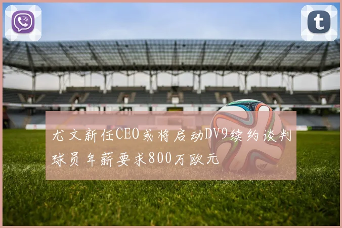 尤文新任CEO或将启动DV9续约谈判球员年薪要求800万欧元