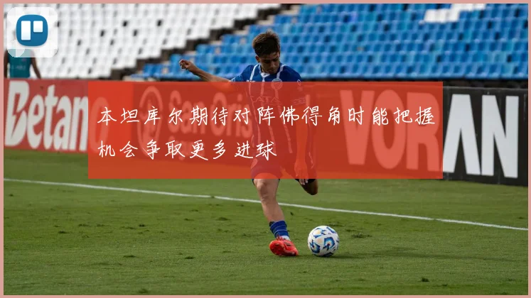 本坦库尔期待对阵佛得角时能把握机会争取更多进球