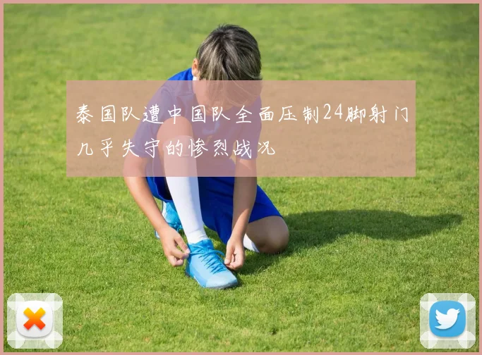 泰国队遭中国队全面压制24脚射门几乎失守的惨烈战况