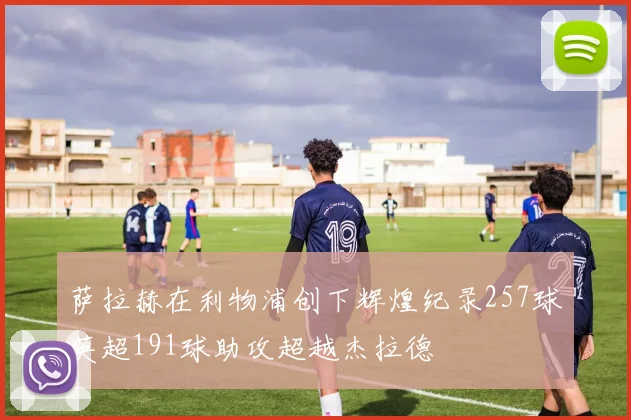 萨拉赫在利物浦创下辉煌纪录257球英超191球助攻超越杰拉德