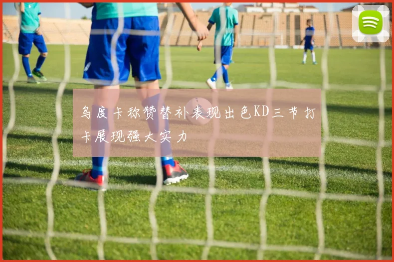 乌度卡称赞替补表现出色KD三节打卡展现强大实力