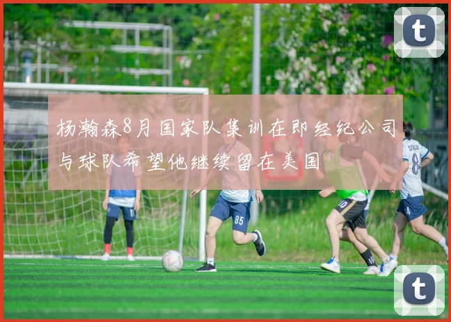 杨瀚森8月国家队集训在即经纪公司与球队希望他继续留在美国