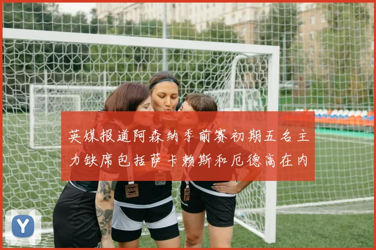 英媒报道阿森纳季前赛初期五名主力缺席包括萨卡赖斯和厄德高在内
