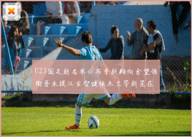 U23国足新名单公布李新翔向余望领衔吾米提江玄智健依木兰等新星在列