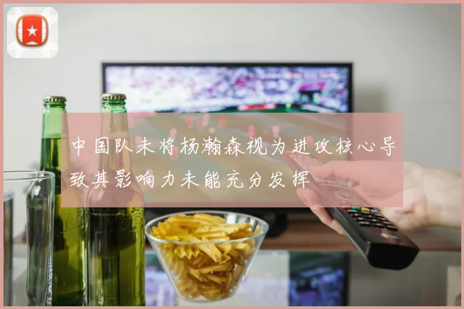 中国队未将杨瀚森视为进攻核心导致其影响力未能充分发挥